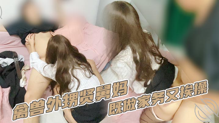 家庭乱伦禽兽外甥贤舅妈既做家务又挨操.